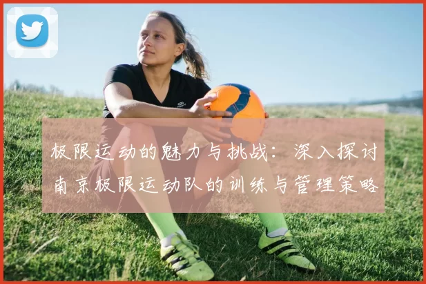 极限运动的魅力与挑战：深入探讨南京极限运动队的训练与管理策略