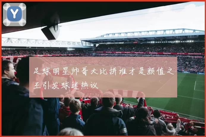 足球明星帅哥大比拼谁才是颜值之王引发球迷热议