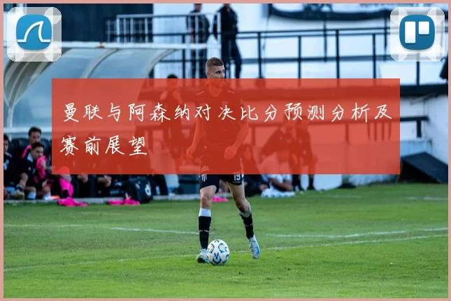 曼联与阿森纳对决比分预测分析及赛前展望