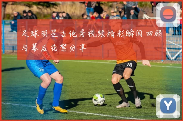 足球明星吉他秀视频精彩瞬间回顾与幕后花絮分享