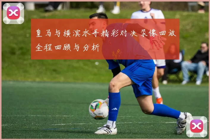 皇马与横滨水手精彩对决录像回放全程回顾与分析