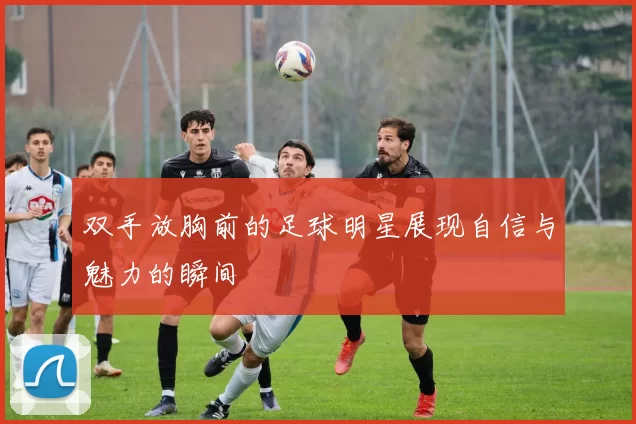 双手放胸前的足球明星展现自信与魅力的瞬间