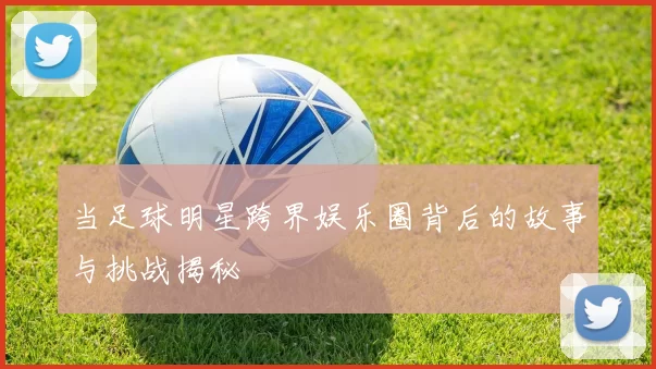 当足球明星跨界娱乐圈背后的故事与挑战揭秘