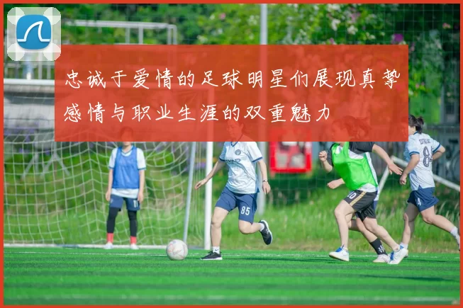 忠诚于爱情的足球明星们展现真挚感情与职业生涯的双重魅力