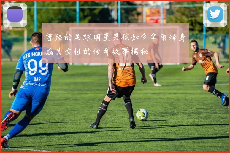 曾经的足球明星男孩如今华丽转身成为女性的传奇故事揭秘