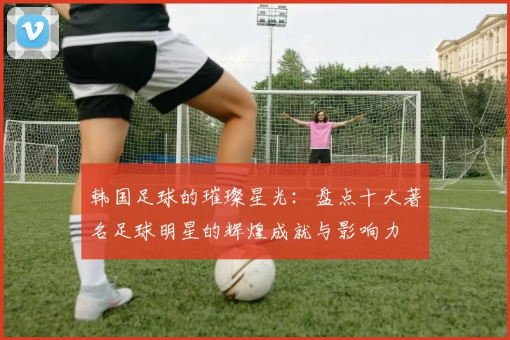 韩国足球的璀璨星光：盘点十大著名足球明星的辉煌成就与影响力