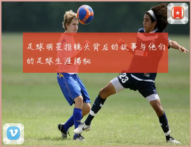 足球明星指镜头背后的故事与他们的足球生涯揭秘