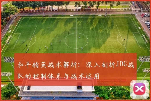 和平精英战术解析：深入剖析JDG战队的控制体系与战术运用