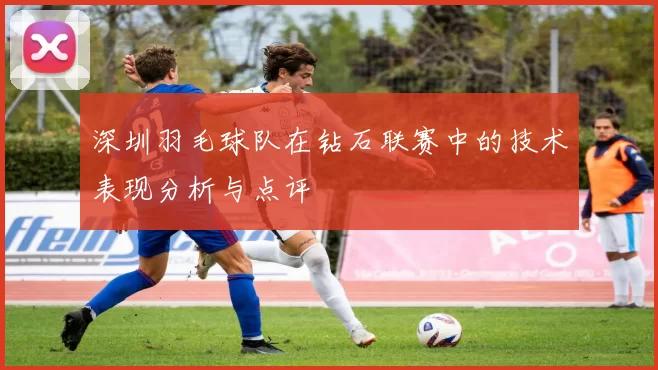 深圳羽毛球队在钻石联赛中的技术表现分析与点评