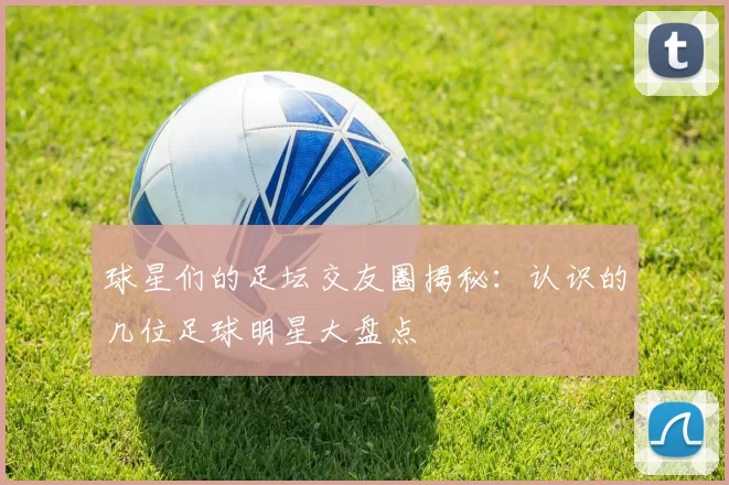 球星们的足坛交友圈揭秘：认识的几位足球明星大盘点