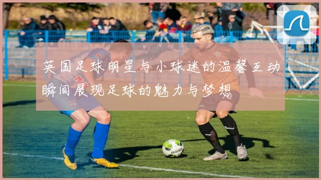 英国足球明星与小球迷的温馨互动瞬间展现足球的魅力与梦想