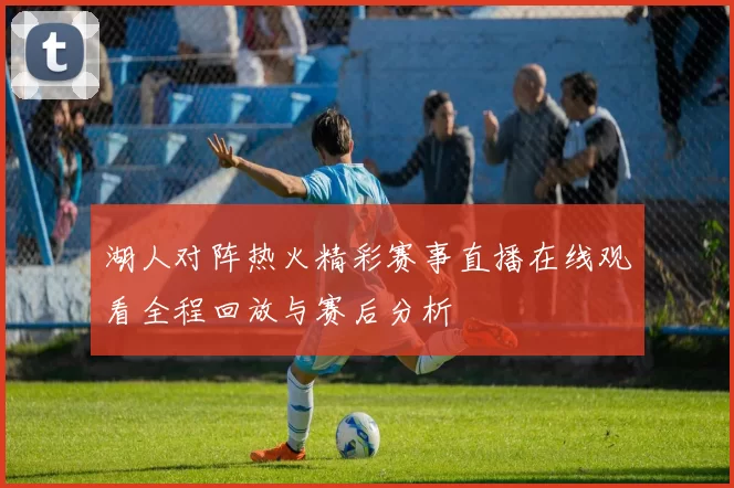 湖人对阵热火精彩赛事直播在线观看全程回放与赛后分析