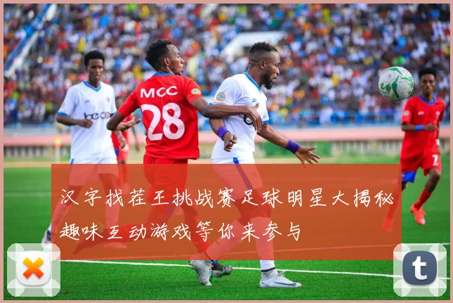 汉字找茬王挑战赛足球明星大揭秘趣味互动游戏等你来参与