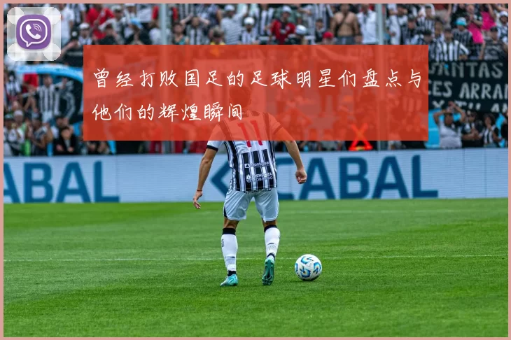曾经打败国足的足球明星们盘点与他们的辉煌瞬间