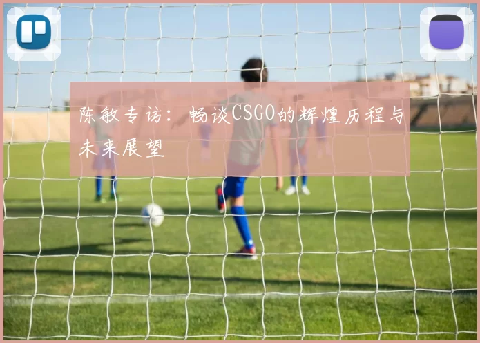 陈敏专访：畅谈CSGO的辉煌历程与未来展望