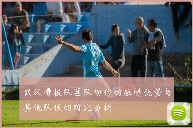 武汉滑板队团队协作的独特优势与其他队伍的对比分析