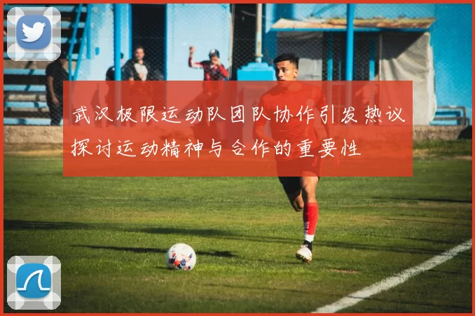 武汉极限运动队团队协作引发热议探讨运动精神与合作的重要性