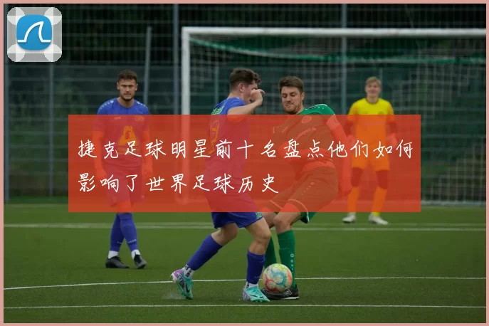 捷克足球明星前十名盘点他们如何影响了世界足球历史