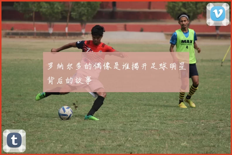 罗纳尔多的偶像是谁揭开足球明星背后的故事