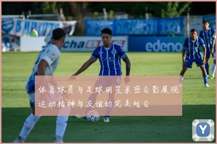 体育球员与足球明星亲密合影展现运动精神与友谊的完美结合