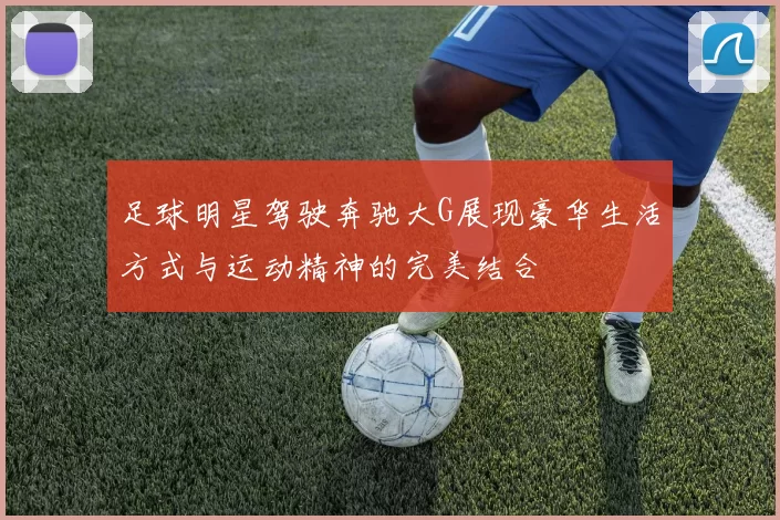 足球明星驾驶奔驰大G展现豪华生活方式与运动精神的完美结合