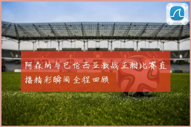阿森纳与巴伦西亚激战正酣比赛直播精彩瞬间全程回顾