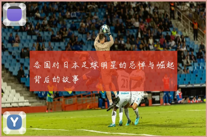 各国对日本足球明星的忌惮与崛起背后的故事