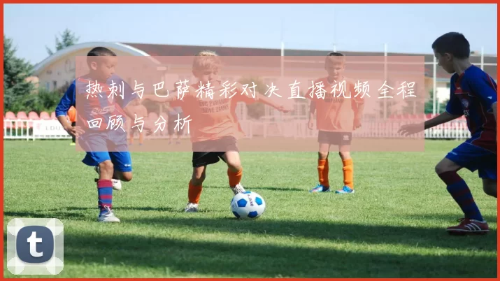 热刺与巴萨精彩对决直播视频全程回顾与分析