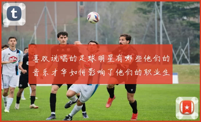 喜欢说唱的足球明星有哪些他们的音乐才华如何影响了他们的职业生涯