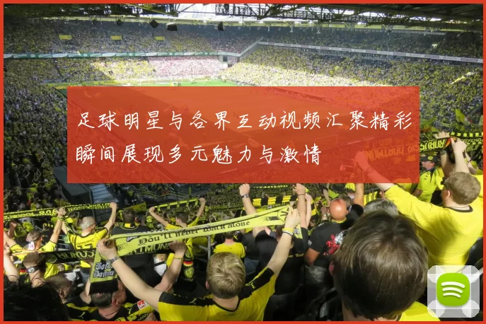 足球明星与各界互动视频汇聚精彩瞬间展现多元魅力与激情