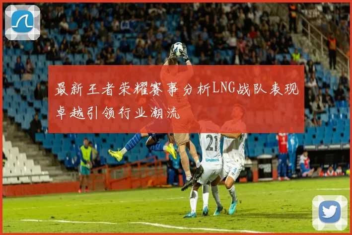 最新王者荣耀赛事分析LNG战队表现卓越引领行业潮流