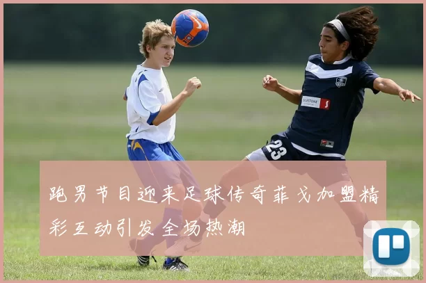 跑男节目迎来足球传奇菲戈加盟精彩互动引发全场热潮
