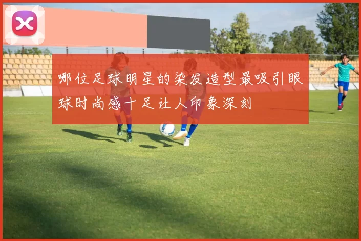 哪位足球明星的染发造型最吸引眼球时尚感十足让人印象深刻