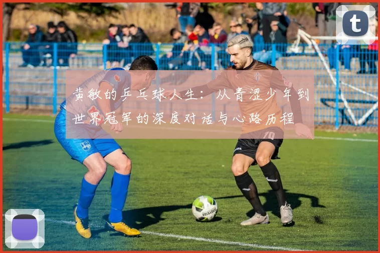 黄敏的乒乓球人生：从青涩少年到世界冠军的深度对话与心路历程