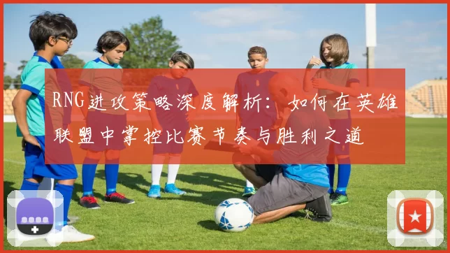 RNG进攻策略深度解析：如何在英雄联盟中掌控比赛节奏与胜利之道
