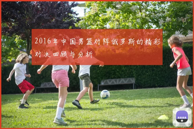 2016年中国男篮对阵俄罗斯的精彩对决回顾与分析
