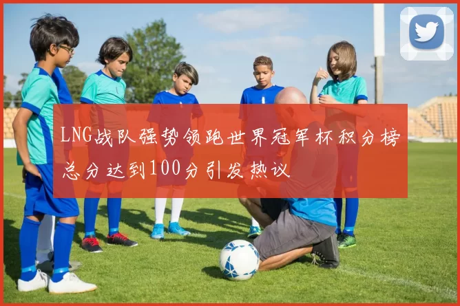 LNG战队强势领跑世界冠军杯积分榜总分达到100分引发热议