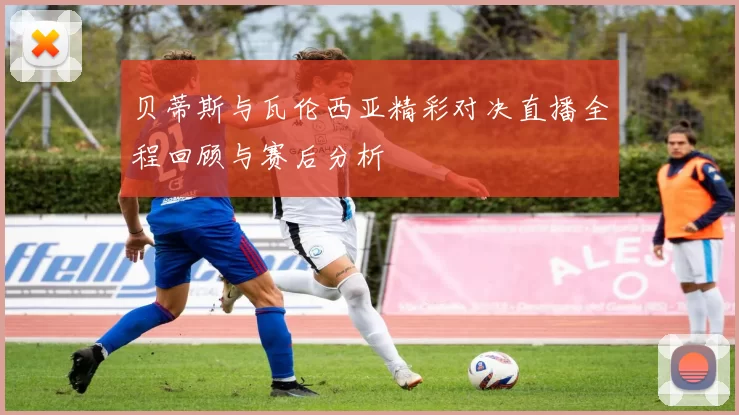 贝蒂斯与瓦伦西亚精彩对决直播全程回顾与赛后分析