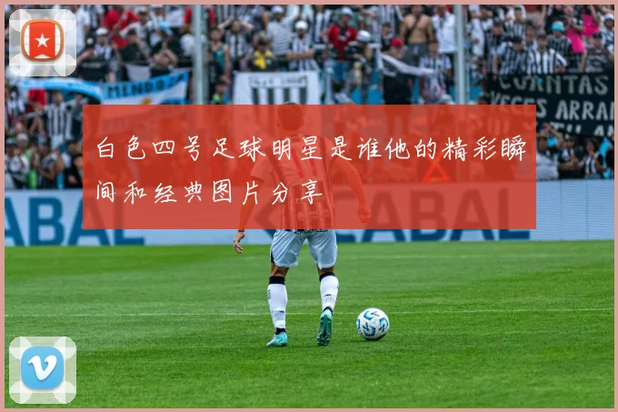 白色四号足球明星是谁他的精彩瞬间和经典图片分享