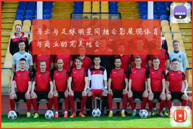 马云与足球明星同框合影展现体育与商业的完美结合