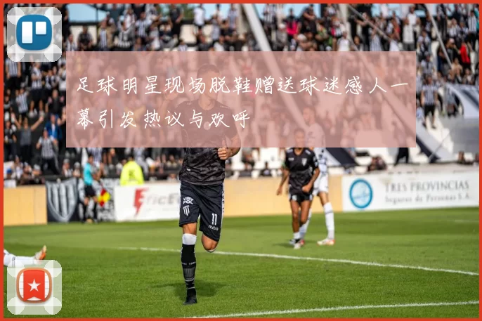足球明星现场脱鞋赠送球迷感人一幕引发热议与欢呼