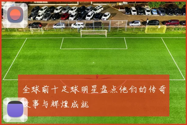 全球前十足球明星盘点他们的传奇故事与辉煌成就