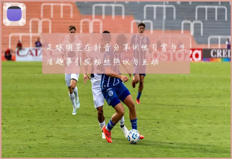 足球明星在抖音分享训练日常与生活趣事引发粉丝热议与互动