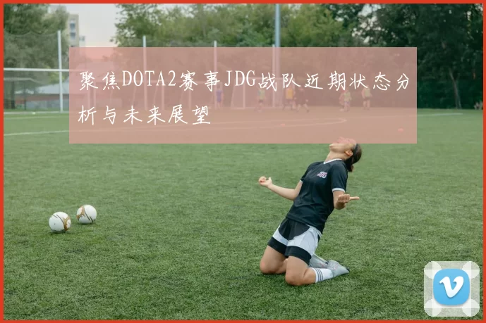 聚焦DOTA2赛事JDG战队近期状态分析与未来展望