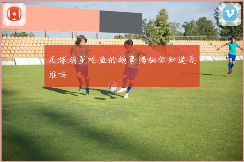 足球明星吃鱼的趣事揭秘你知道是谁吗