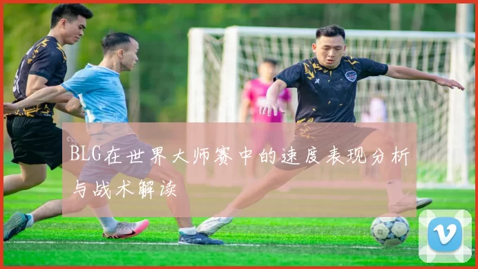 BLG在世界大师赛中的速度表现分析与战术解读