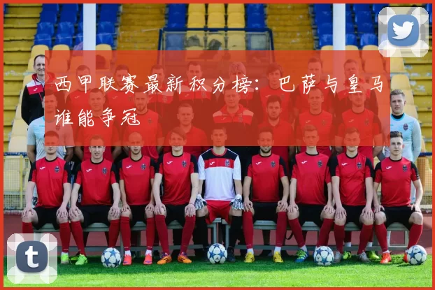 西甲联赛最新积分榜：巴萨与皇马谁能争冠