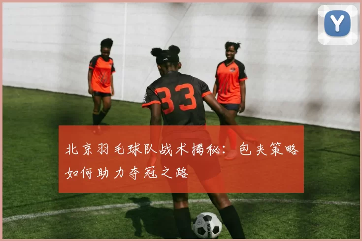 北京羽毛球队战术揭秘：包夹策略如何助力夺冠之路