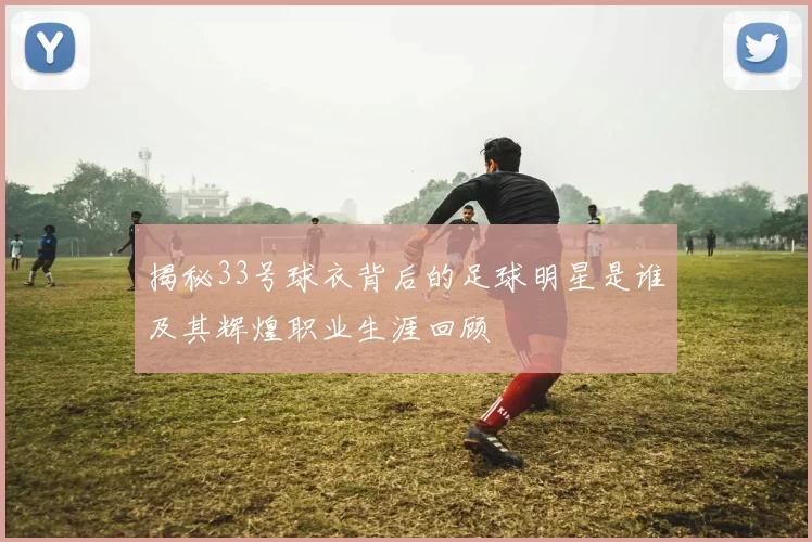 揭秘33号球衣背后的足球明星是谁及其辉煌职业生涯回顾