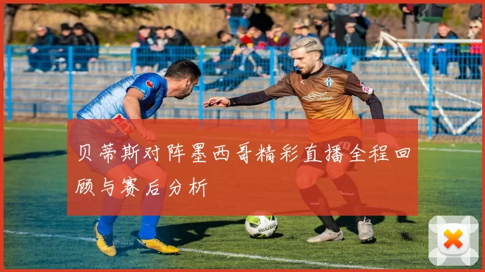 贝蒂斯对阵墨西哥精彩直播全程回顾与赛后分析